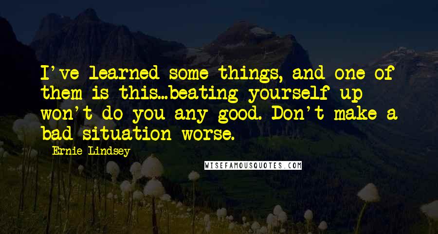 Ernie Lindsey Quotes: I've learned some things, and one of them is this...beating yourself up won't do you any good. Don't make a bad situation worse.