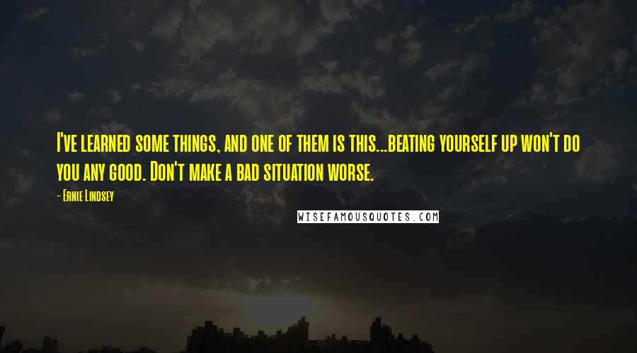 Ernie Lindsey Quotes: I've learned some things, and one of them is this...beating yourself up won't do you any good. Don't make a bad situation worse.