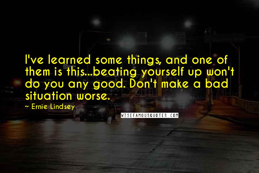 Ernie Lindsey Quotes: I've learned some things, and one of them is this...beating yourself up won't do you any good. Don't make a bad situation worse.