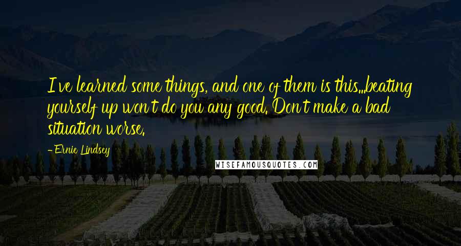 Ernie Lindsey Quotes: I've learned some things, and one of them is this...beating yourself up won't do you any good. Don't make a bad situation worse.