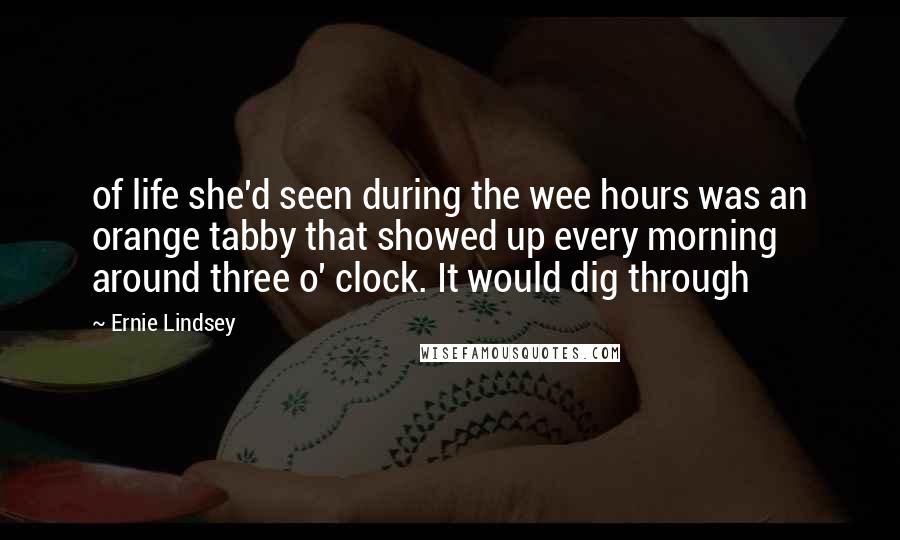 Ernie Lindsey Quotes: of life she'd seen during the wee hours was an orange tabby that showed up every morning around three o' clock. It would dig through