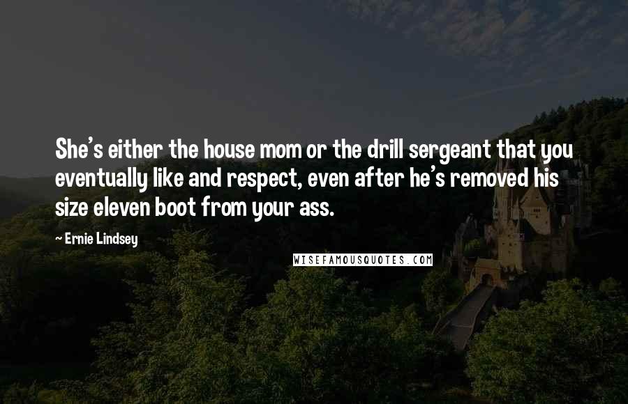Ernie Lindsey Quotes: She's either the house mom or the drill sergeant that you eventually like and respect, even after he's removed his size eleven boot from your ass.