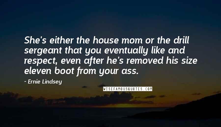 Ernie Lindsey Quotes: She's either the house mom or the drill sergeant that you eventually like and respect, even after he's removed his size eleven boot from your ass.
