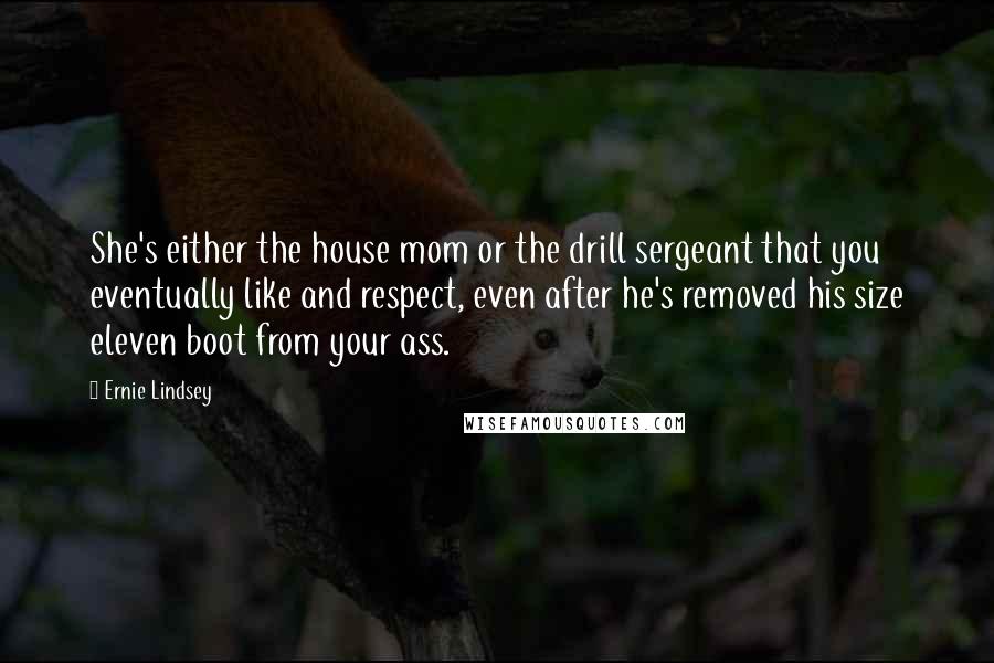 Ernie Lindsey Quotes: She's either the house mom or the drill sergeant that you eventually like and respect, even after he's removed his size eleven boot from your ass.