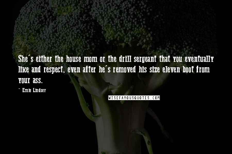 Ernie Lindsey Quotes: She's either the house mom or the drill sergeant that you eventually like and respect, even after he's removed his size eleven boot from your ass.