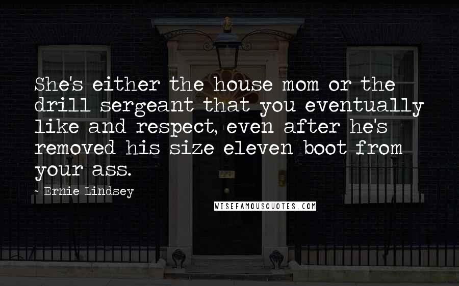 Ernie Lindsey Quotes: She's either the house mom or the drill sergeant that you eventually like and respect, even after he's removed his size eleven boot from your ass.