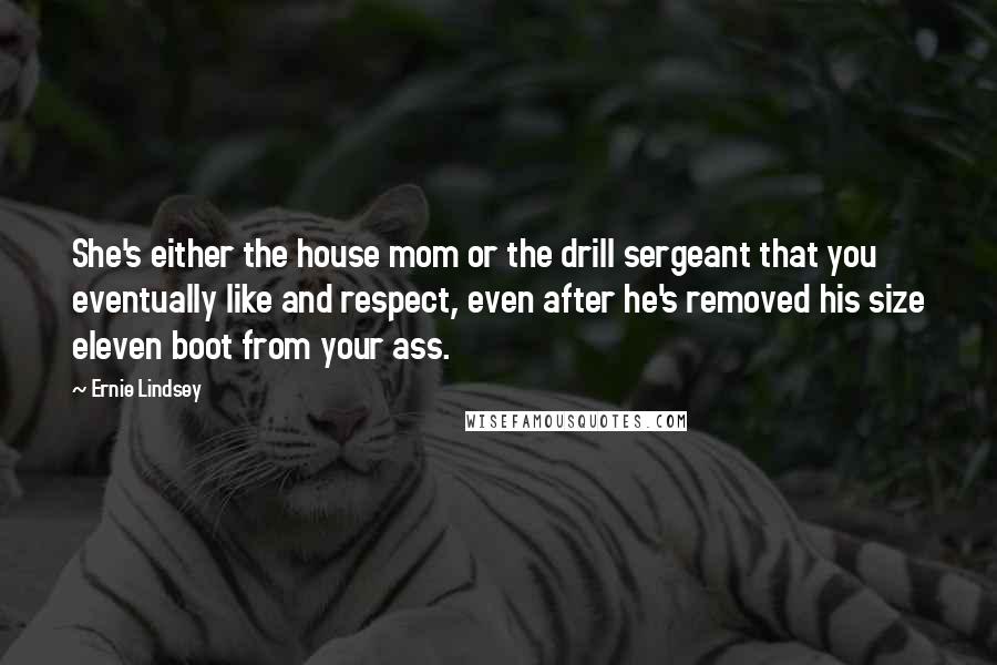 Ernie Lindsey Quotes: She's either the house mom or the drill sergeant that you eventually like and respect, even after he's removed his size eleven boot from your ass.