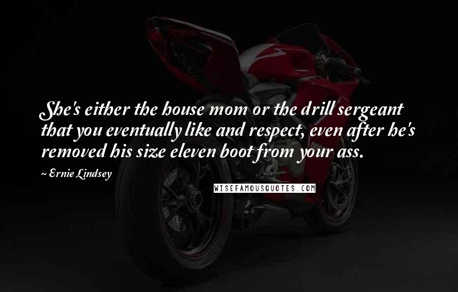 Ernie Lindsey Quotes: She's either the house mom or the drill sergeant that you eventually like and respect, even after he's removed his size eleven boot from your ass.
