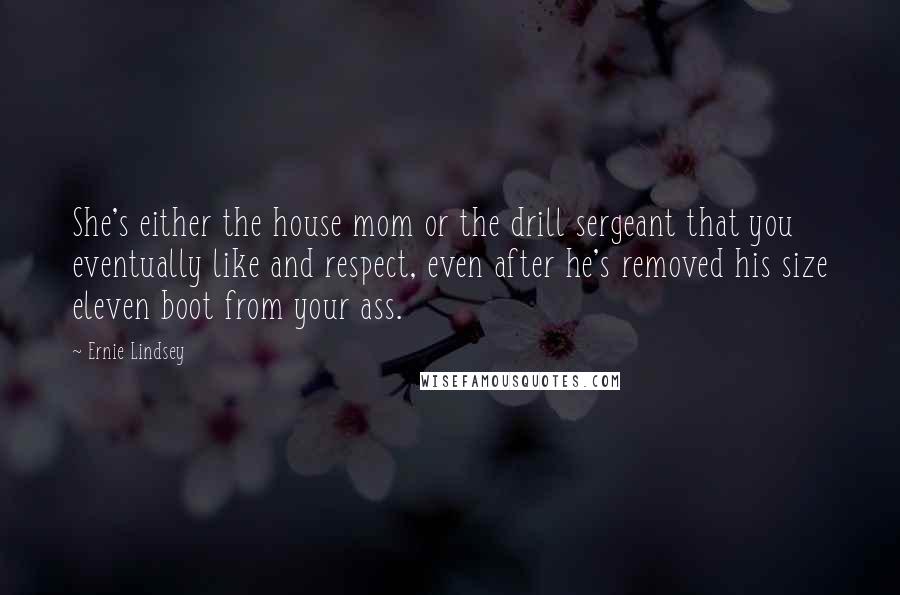 Ernie Lindsey Quotes: She's either the house mom or the drill sergeant that you eventually like and respect, even after he's removed his size eleven boot from your ass.
