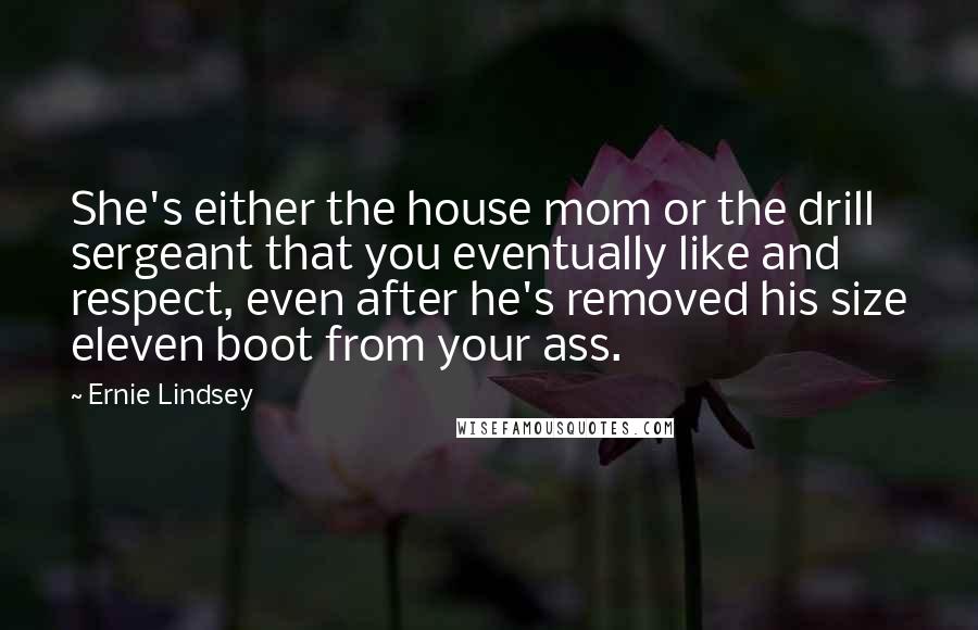 Ernie Lindsey Quotes: She's either the house mom or the drill sergeant that you eventually like and respect, even after he's removed his size eleven boot from your ass.