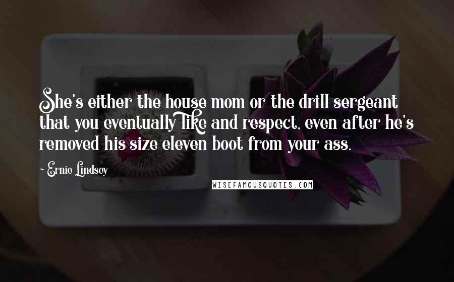 Ernie Lindsey Quotes: She's either the house mom or the drill sergeant that you eventually like and respect, even after he's removed his size eleven boot from your ass.