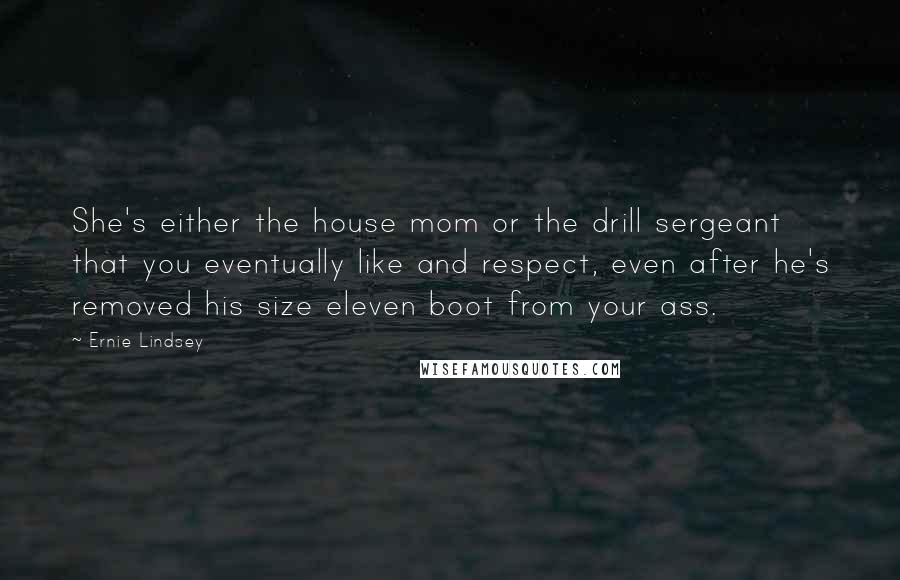 Ernie Lindsey Quotes: She's either the house mom or the drill sergeant that you eventually like and respect, even after he's removed his size eleven boot from your ass.