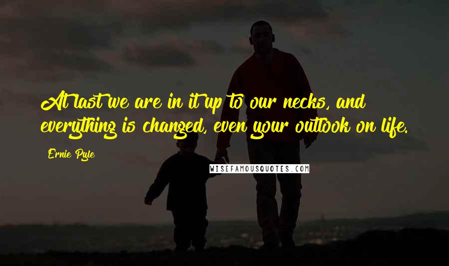 Ernie Pyle Quotes: At last we are in it up to our necks, and everything is changed, even your outlook on life.