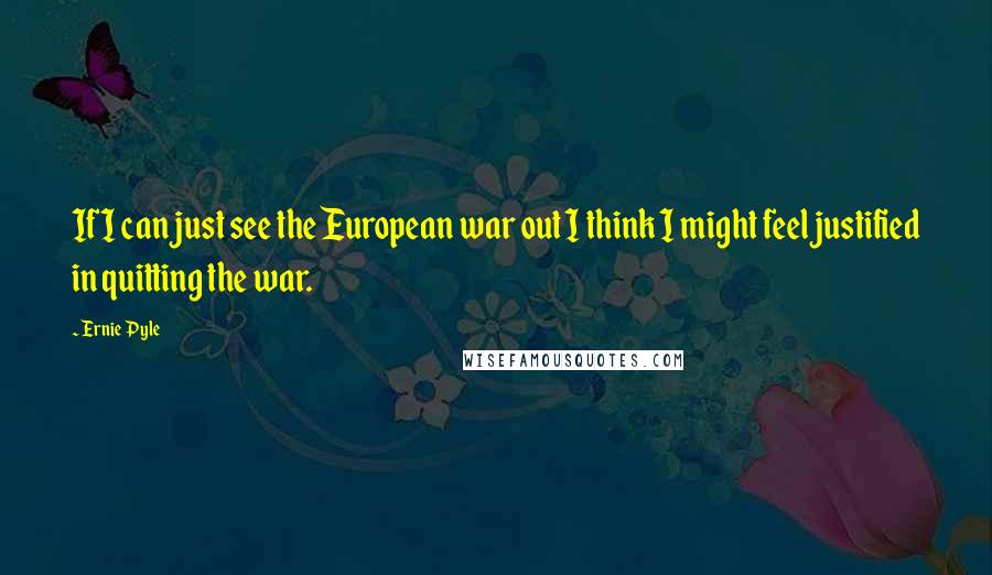 Ernie Pyle Quotes: If I can just see the European war out I think I might feel justified in quitting the war.