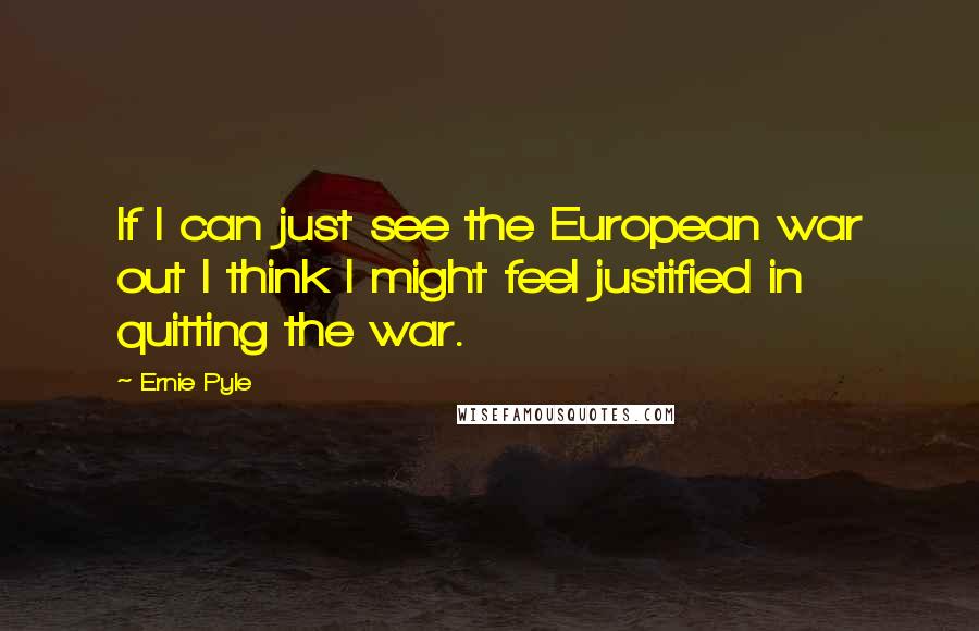 Ernie Pyle Quotes: If I can just see the European war out I think I might feel justified in quitting the war.