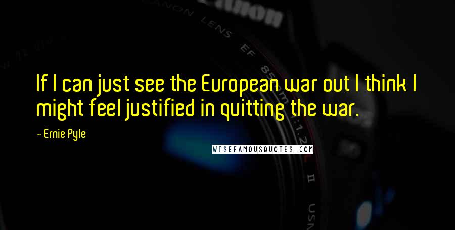 Ernie Pyle Quotes: If I can just see the European war out I think I might feel justified in quitting the war.