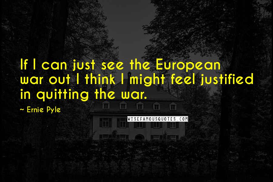 Ernie Pyle Quotes: If I can just see the European war out I think I might feel justified in quitting the war.