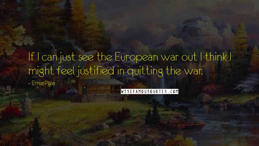 Ernie Pyle Quotes: If I can just see the European war out I think I might feel justified in quitting the war.