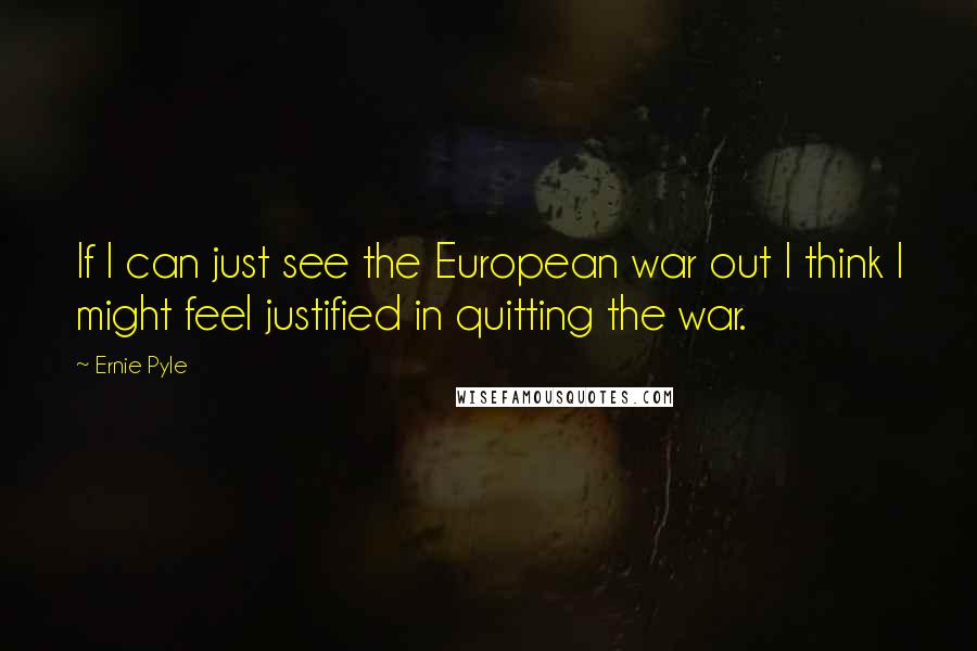 Ernie Pyle Quotes: If I can just see the European war out I think I might feel justified in quitting the war.