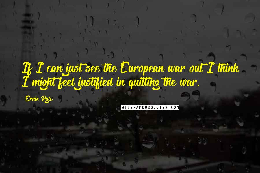 Ernie Pyle Quotes: If I can just see the European war out I think I might feel justified in quitting the war.