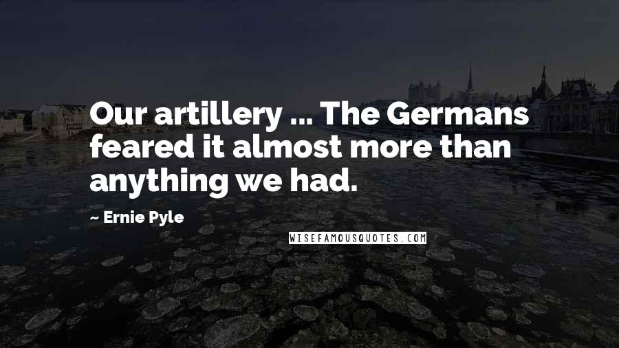 Ernie Pyle Quotes: Our artillery ... The Germans feared it almost more than anything we had.