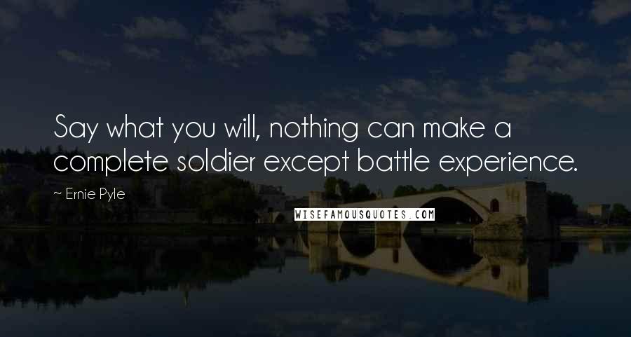 Ernie Pyle Quotes: Say what you will, nothing can make a complete soldier except battle experience.