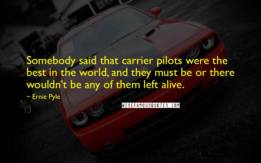 Ernie Pyle Quotes: Somebody said that carrier pilots were the best in the world, and they must be or there wouldn't be any of them left alive.