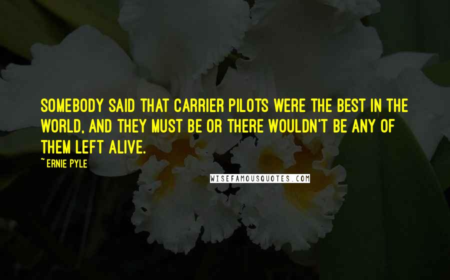 Ernie Pyle Quotes: Somebody said that carrier pilots were the best in the world, and they must be or there wouldn't be any of them left alive.