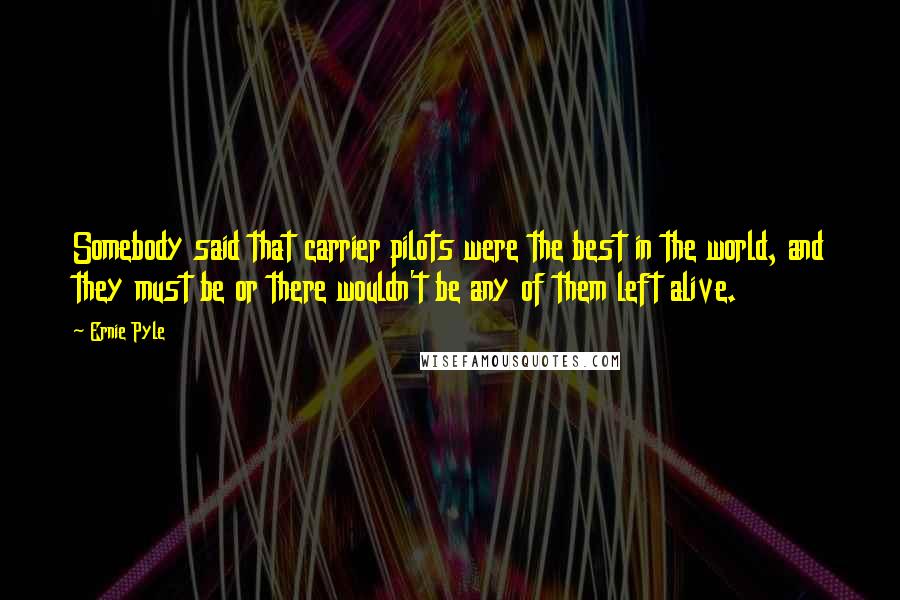 Ernie Pyle Quotes: Somebody said that carrier pilots were the best in the world, and they must be or there wouldn't be any of them left alive.