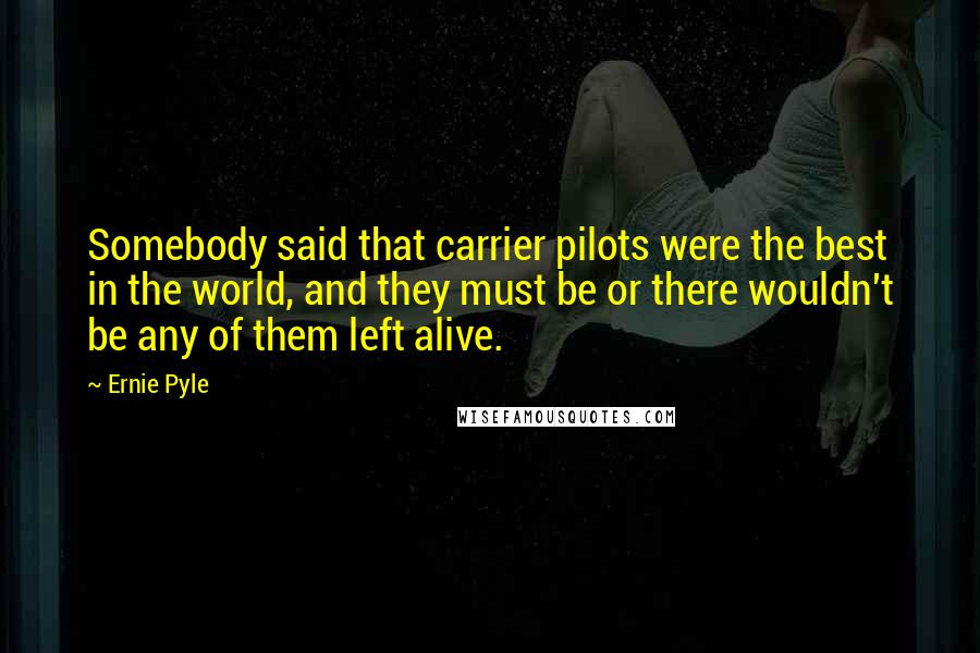 Ernie Pyle Quotes: Somebody said that carrier pilots were the best in the world, and they must be or there wouldn't be any of them left alive.