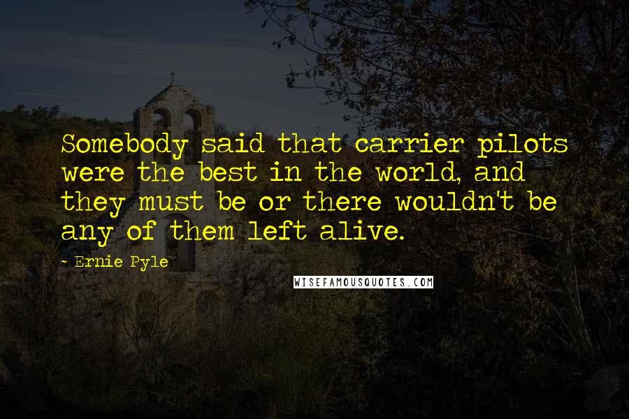 Ernie Pyle Quotes: Somebody said that carrier pilots were the best in the world, and they must be or there wouldn't be any of them left alive.