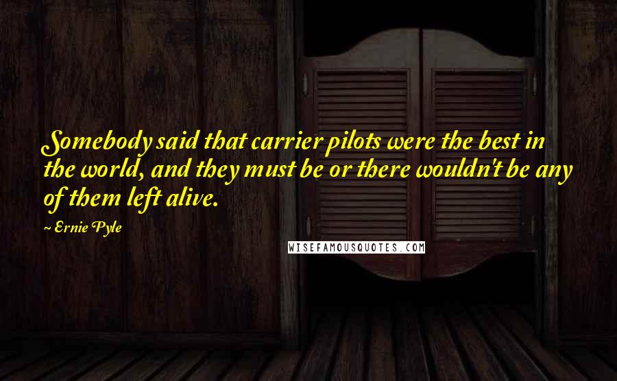 Ernie Pyle Quotes: Somebody said that carrier pilots were the best in the world, and they must be or there wouldn't be any of them left alive.
