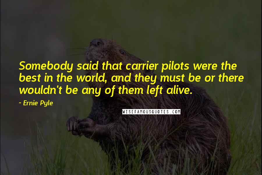 Ernie Pyle Quotes: Somebody said that carrier pilots were the best in the world, and they must be or there wouldn't be any of them left alive.