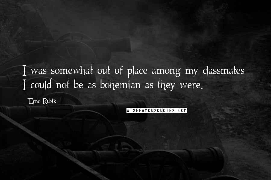 Erno Rubik Quotes: I was somewhat out of place among my classmates; I could not be as bohemian as they were.