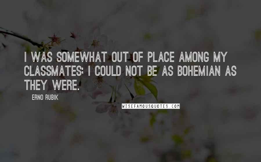 Erno Rubik Quotes: I was somewhat out of place among my classmates; I could not be as bohemian as they were.