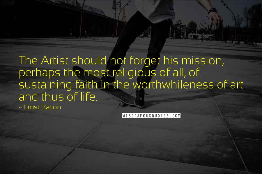 Ernst Bacon Quotes: The Artist should not forget his mission, perhaps the most religious of all, of sustaining faith in the worthwhileness of art and thus of life.