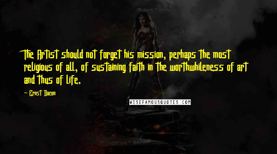Ernst Bacon Quotes: The Artist should not forget his mission, perhaps the most religious of all, of sustaining faith in the worthwhileness of art and thus of life.