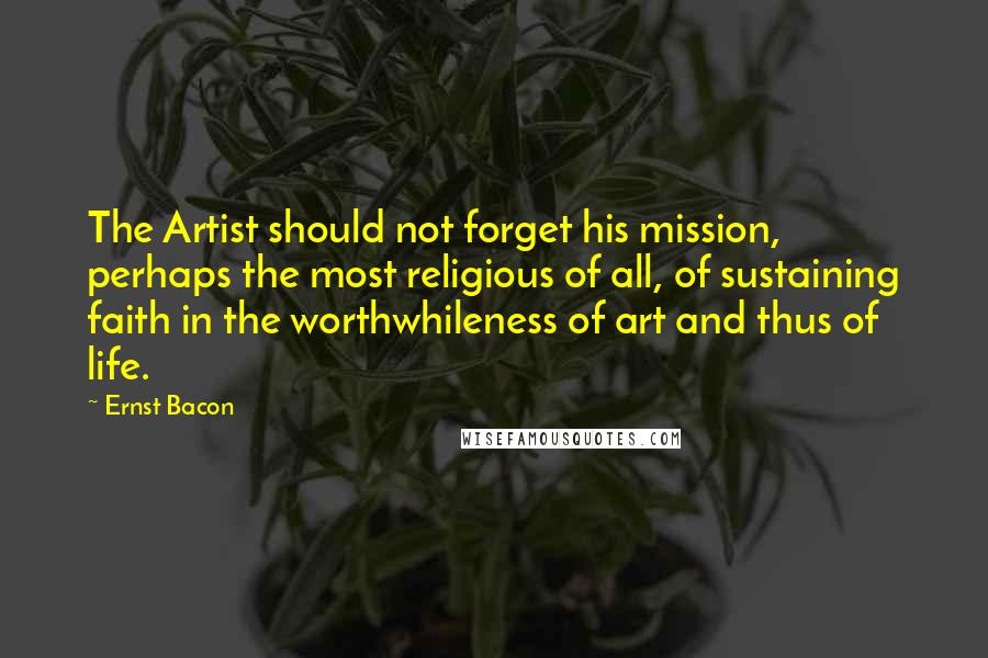 Ernst Bacon Quotes: The Artist should not forget his mission, perhaps the most religious of all, of sustaining faith in the worthwhileness of art and thus of life.
