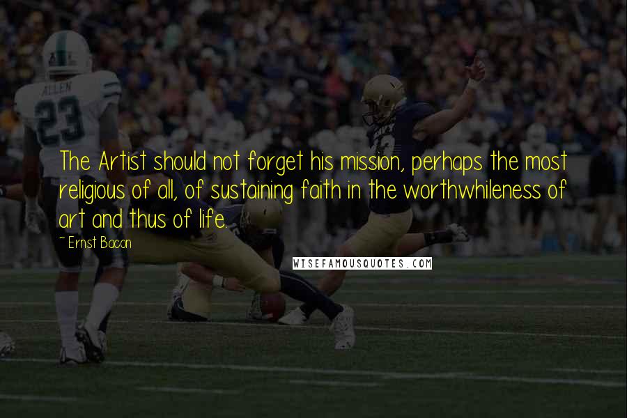 Ernst Bacon Quotes: The Artist should not forget his mission, perhaps the most religious of all, of sustaining faith in the worthwhileness of art and thus of life.