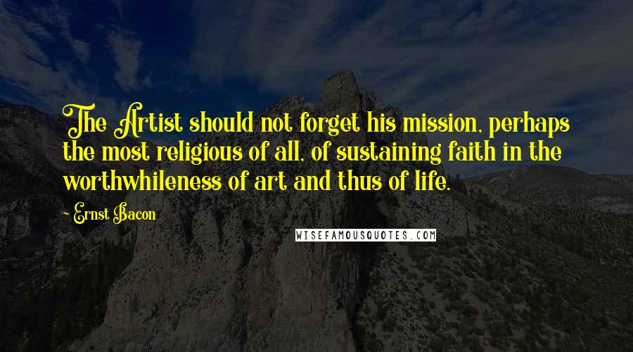 Ernst Bacon Quotes: The Artist should not forget his mission, perhaps the most religious of all, of sustaining faith in the worthwhileness of art and thus of life.