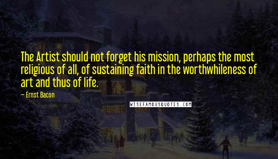 Ernst Bacon Quotes: The Artist should not forget his mission, perhaps the most religious of all, of sustaining faith in the worthwhileness of art and thus of life.