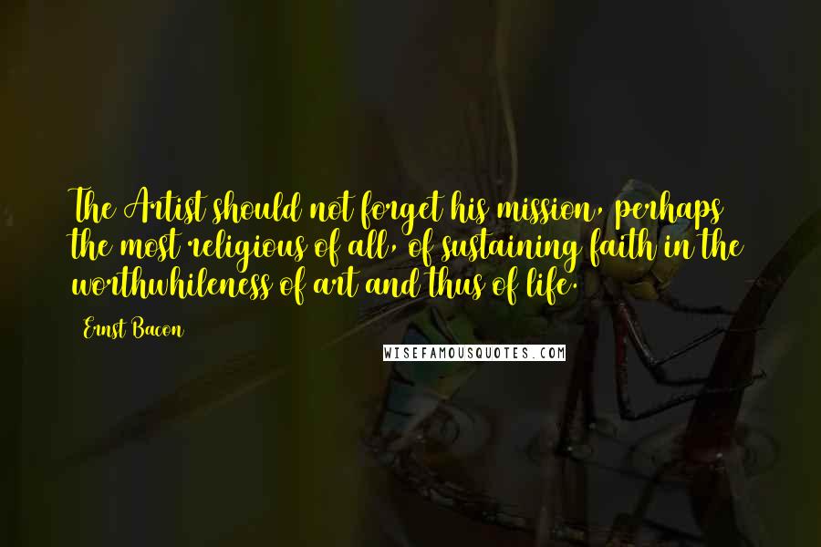 Ernst Bacon Quotes: The Artist should not forget his mission, perhaps the most religious of all, of sustaining faith in the worthwhileness of art and thus of life.