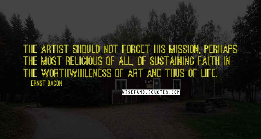 Ernst Bacon Quotes: The Artist should not forget his mission, perhaps the most religious of all, of sustaining faith in the worthwhileness of art and thus of life.