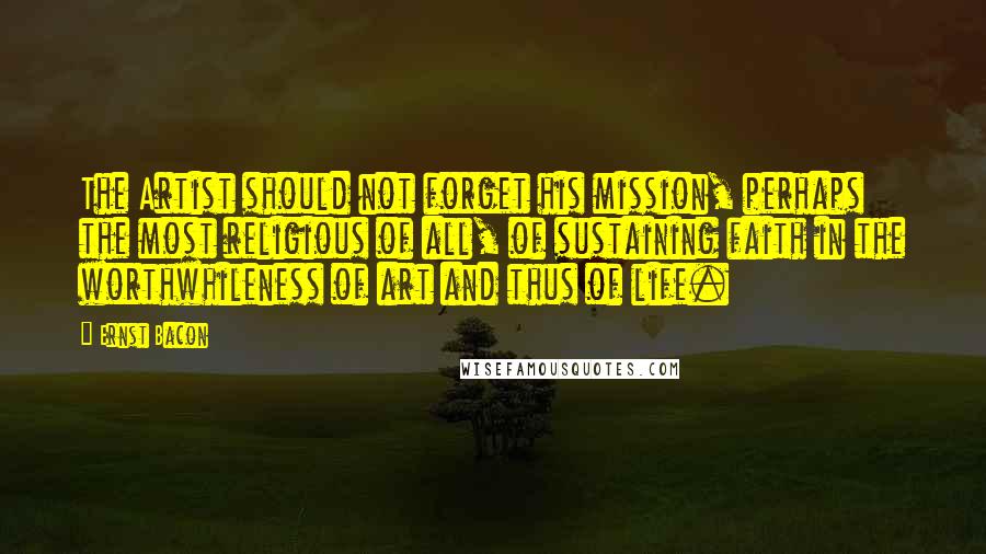 Ernst Bacon Quotes: The Artist should not forget his mission, perhaps the most religious of all, of sustaining faith in the worthwhileness of art and thus of life.