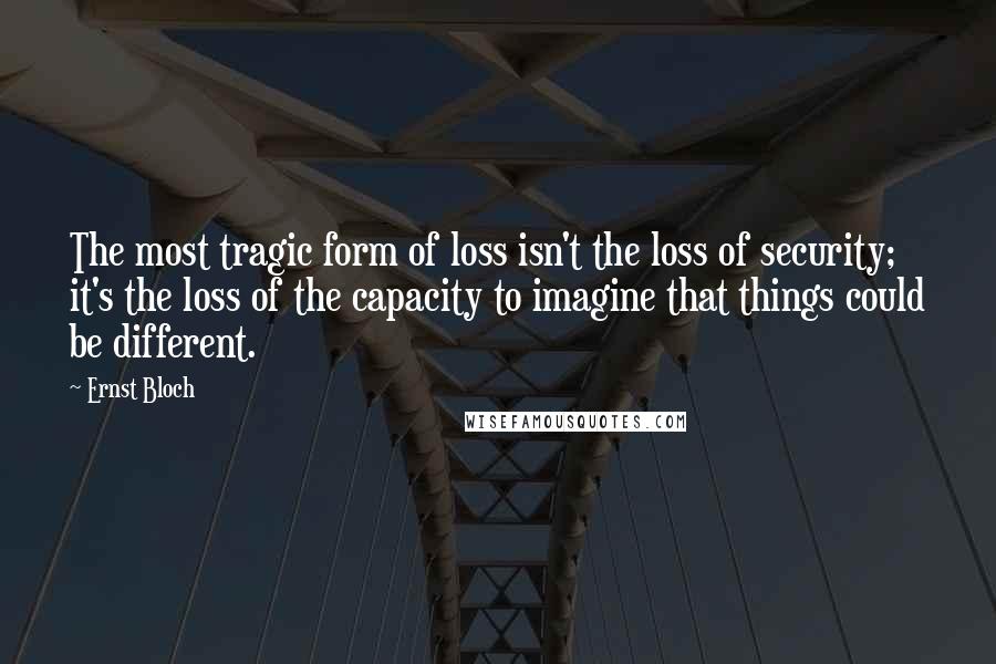 Ernst Bloch Quotes: The most tragic form of loss isn't the loss of security; it's the loss of the capacity to imagine that things could be different.