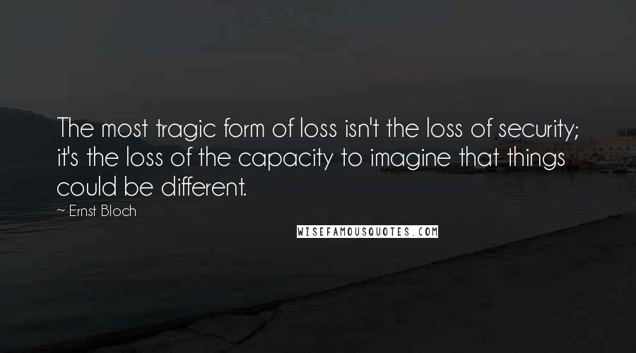 Ernst Bloch Quotes: The most tragic form of loss isn't the loss of security; it's the loss of the capacity to imagine that things could be different.