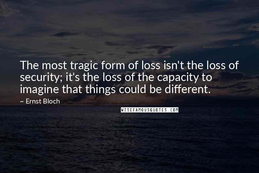 Ernst Bloch Quotes: The most tragic form of loss isn't the loss of security; it's the loss of the capacity to imagine that things could be different.