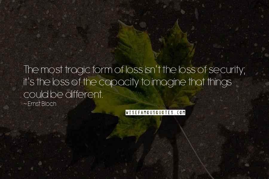 Ernst Bloch Quotes: The most tragic form of loss isn't the loss of security; it's the loss of the capacity to imagine that things could be different.