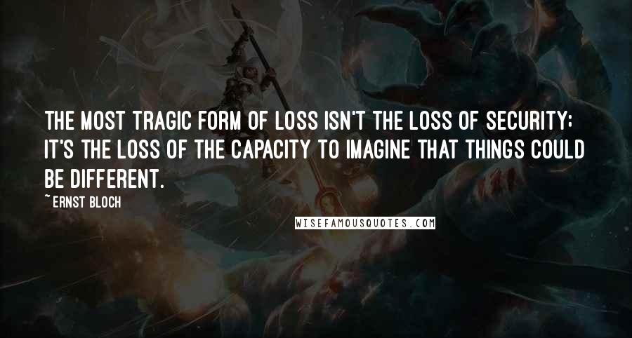 Ernst Bloch Quotes: The most tragic form of loss isn't the loss of security; it's the loss of the capacity to imagine that things could be different.