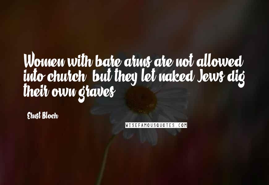 Ernst Bloch Quotes: Women with bare arms are not allowed into church, but they let naked Jews dig their own graves.